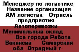 Менеджер по логистике › Название организации ­ АМ-логистик › Отрасль предприятия ­ Автоперевозки › Минимальный оклад ­ 25 000 - Все города Работа » Вакансии   . Самарская обл.,Отрадный г.